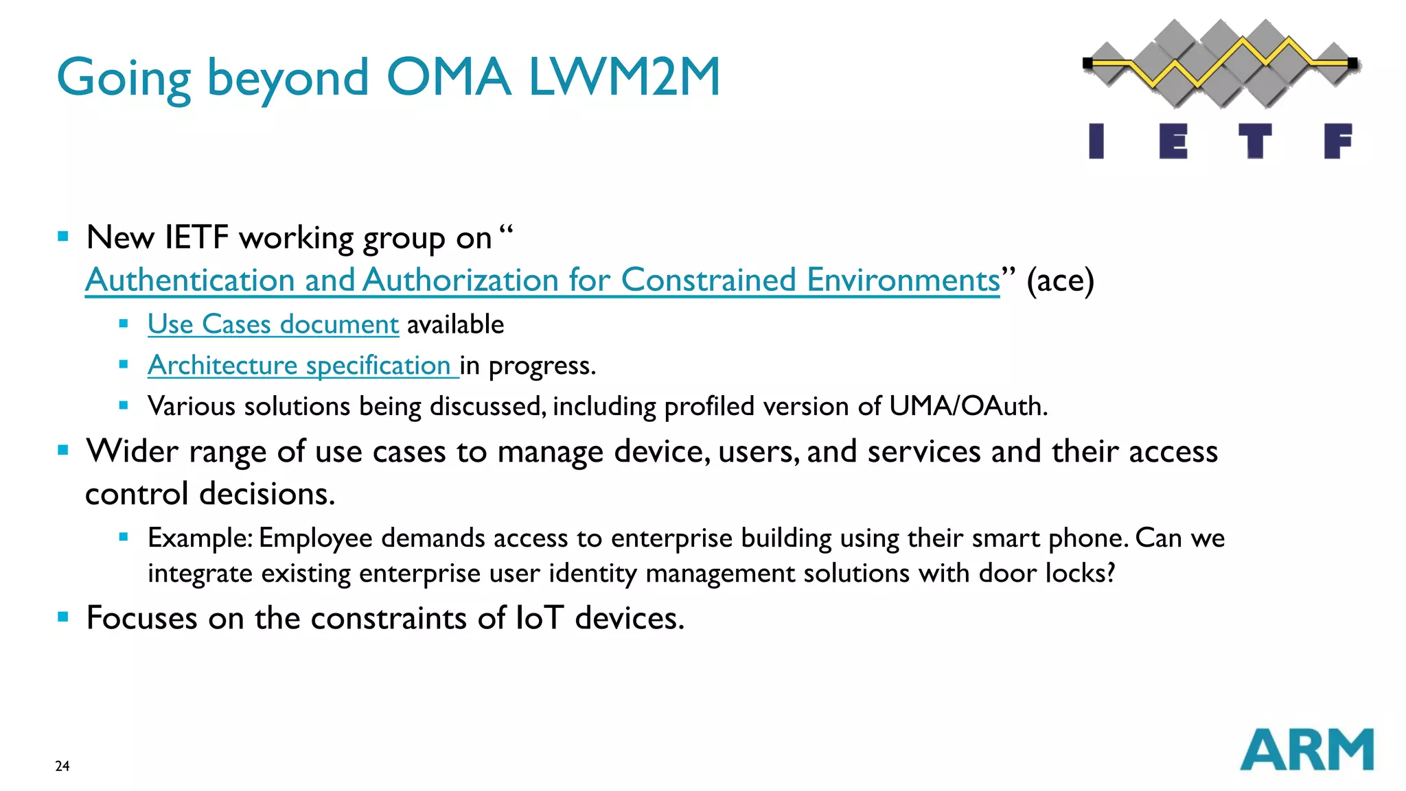 24
Going beyond OMA LWM2M
§  New IETF working group on “
Authentication and Authorization for Constrained Environments” (ace)
§  Use Cases document available
§  Architecture specification in progress.
§  Various solutions being discussed, including profiled version of UMA/OAuth.
§  Wider range of use cases to manage device, users, and services and their access
control decisions.
§  Example: Employee demands access to enterprise building using their smart phone. Can we
integrate existing enterprise user identity management solutions with door locks?
§  Focuses on the constraints of IoT devices.
 