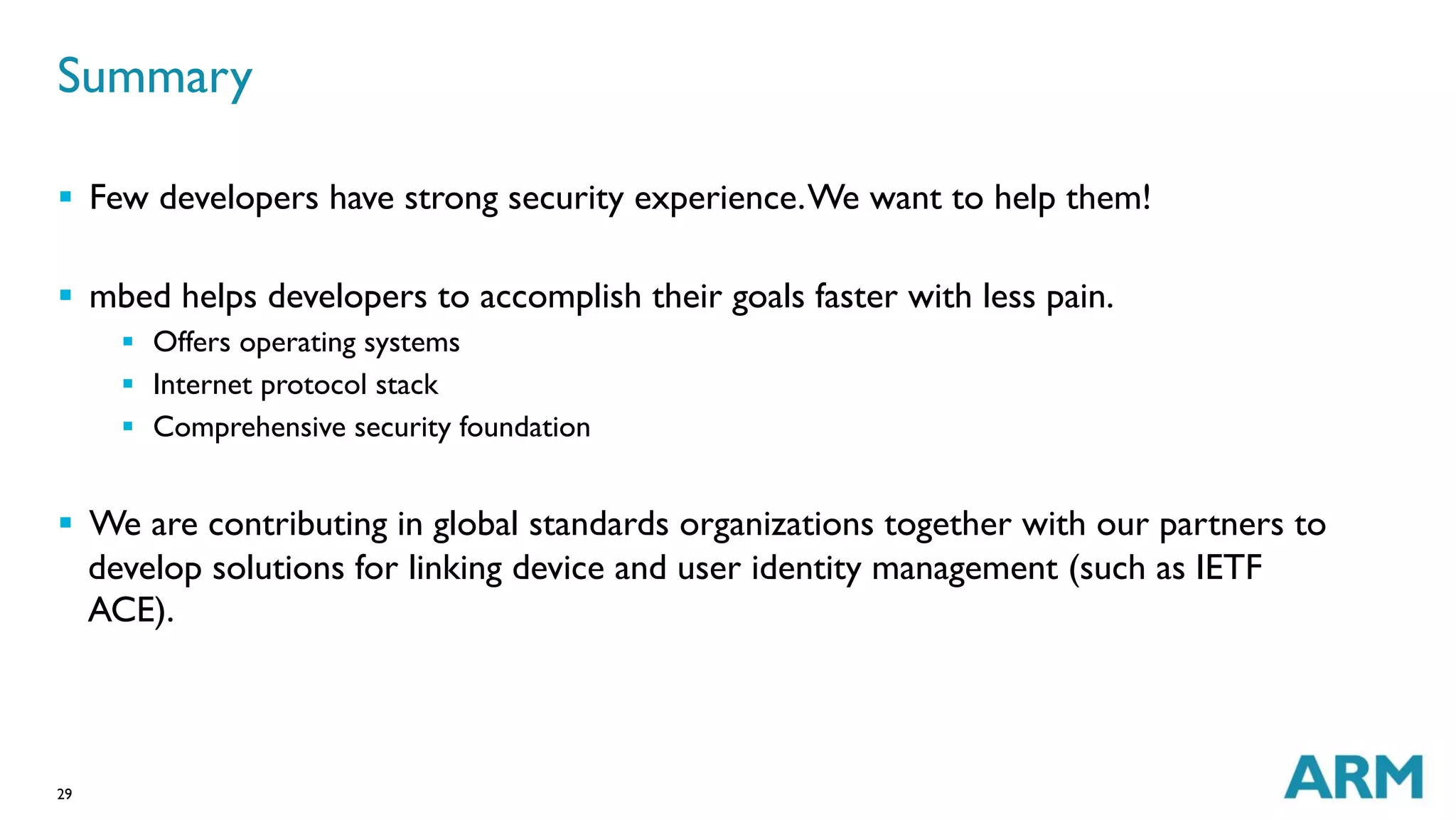 29
§  Few developers have strong security experience.We want to help them!
§  mbed helps developers to accomplish their goals faster with less pain.
§  Offers operating systems
§  Internet protocol stack
§  Comprehensive security foundation
§  We are contributing in global standards organizations together with our partners to
develop solutions for linking device and user identity management (such as IETF
ACE).
Summary
 