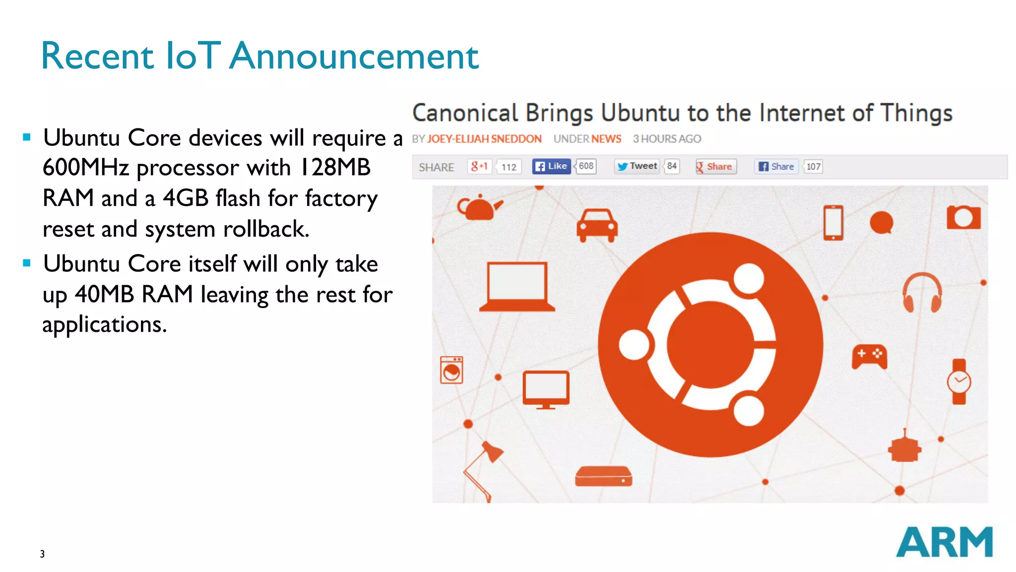3
§  Ubuntu Core devices will require a
600MHz processor with 128MB
RAM and a 4GB flash for factory
reset and system rollback.
§  Ubuntu Core itself will only take
up 40MB RAM leaving the rest for
applications.
Recent IoT Announcement
 