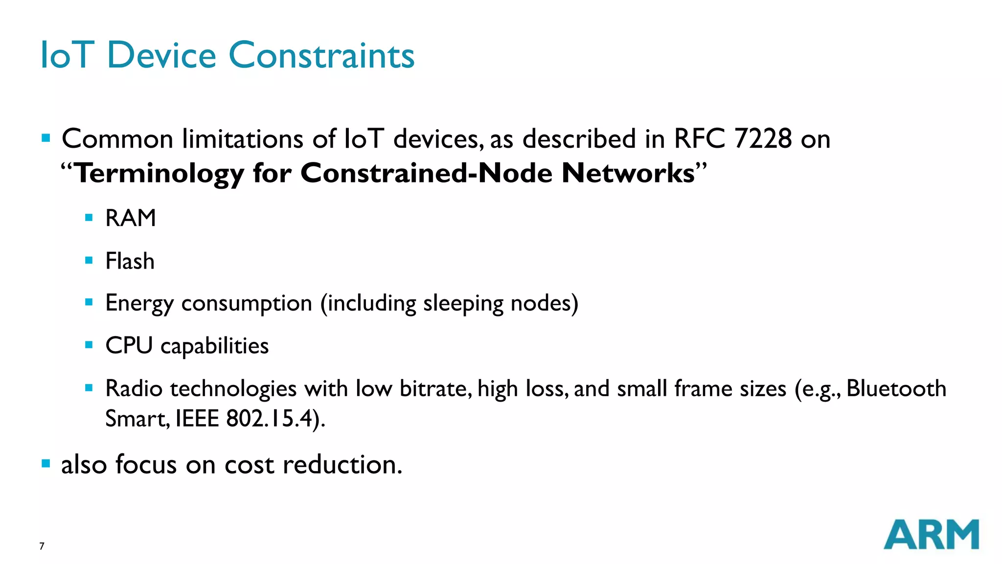7
IoT Device Constraints
§  Common limitations of IoT devices, as described in RFC 7228 on
“Terminology for Constrained-Node Networks”
§  RAM
§  Flash
§  Energy consumption (including sleeping nodes)
§  CPU capabilities
§  Radio technologies with low bitrate, high loss, and small frame sizes (e.g., Bluetooth
Smart, IEEE 802.15.4).
§  also focus on cost reduction.
 
