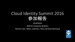 Cloud Identity Summit 2016
参加報告
2016/06/24
MVP for Enterprise Mobility
Naohiro Fujie / @phr_eidentity / http://idmlab.eidentity.jp
 