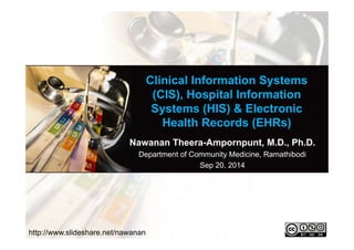 Clinical Information Systems 
(CIS), Hospital Information 
Systems (HIS) & Electronic 
Health Records (EHRs) 
Nawanan Theera-Ampornpunt, M.D., Ph.D. 
Department of Community Medicine, Ramathibodi 
Sep 20, 2014 
http://www.slideshare.net/nawanan 
 