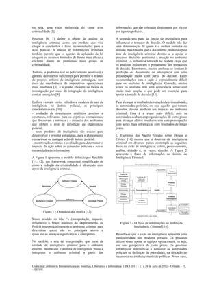 ou seja, uma visão melhorada do crime e/ou                           informações que são coletadas diretamente por ele ou
criminalidade [5].                                                   por agentes policiais.

Peterson [6, 7] define o objeto de análise da                        A segunda seta parte da função de inteligência para
inteligência criminal como um produto que visa                       influenciar o tomador de decisão. O modelo não faz
chegar a conclusões e fazer recomendações para a                     uma determinação de quem é o melhor tomador de
ação policial. A análise de informações criminais                    decisão, mas ressalta que o documento produzido pela
também permite que os agentes de aplicação da lei                    área de inteligência criminal destina-se a apoiar o
aloquem os recursos limitados de forma mais eficaz e                 processo decisório pertinente à atuação no ambiente
eficiente diante de problemas mais graves de                         criminal. A influência retratada no modelo exige que
criminalidade.                                                       os analistas influencem o pensamento dos tomadores
                                                                     de decisão. Entretranto, muitos analistas se limitam à
Todavia, o problema real no policiamento proativo é a                produção do documento de inteligência sem uma
garantia de recursos suficientes para permitir o avanço              preocupação maior com perfil do decisor. Fazer
de projetos críticos de inteligência estratégica, sem                recomendações para a ação é especialmente difícil
risco de interferência de imperativos operacionais                   para os analistas de inteligência. Contudo, muitas
mais imediatos [8], e a gestão eficiente de meios de                 vezes os analistas têm uma consciência situacional
investigação por meio da integração da inteligência                  muito mais ampla, o que pode ser essencial para
com as operações [9].                                                apoiar a tomada de decisão [13].

Embora existam vários métodos e modelos de uso da                    Para alcançar o resultado de redução da criminalidade,
inteligência no âmbito policial, as principais                       as autoridades policiais, ou seja aqueles que tomam
características são [10]:                                            decisões, devem produzir um impacto no ambiente
- produção de documentos analíticos precisos e                       criminal. Essa é a etapa mais difícil, pois as
oportunos, relevantes para os objetivos operacionais,                autoridades acabam empregando ações de curto prazo
que descrevam a natureza e a extensão dos problemas                  para alcançar efeitos imediatos sem uma preocupação
que afetam a área de jurisdição da organização                       com ações mais estratégicas com resultados de longo
policial;                                                            prazo.
- esses produtos de inteligência são usados para
desenvolver e orientar estratégias, para o planeamento               O Escritório das Nações Unidas sobre Drogas e
operacional ou qualquer ação de âmbito policial;                     Crimes [14] mostra que a doutrina de inteligência
- monitoração contínua e avaliação para determinar o                 criminal em diversos países contempla as seguintes
impacto da ação sobre as demandas policiais e novas                  fases do ciclo de inteligência: coleta, processamento,
necessidades de informações.                                         análise, difusão e, às vezes, direção. A Figura 2
                                                                     apresenta o fluxo de informações no âmbito da
A Figura 1 apresenta o modelo definido por Ratcliffe                 Inteligência Criminal.
[11, 12], um framework conceitual simplificado de
como a redução da criminalidade é alcançado com
apoio da inteligência criminal.




         Figura 1 – O modelo dos três I’s [12].

Nesse modelo de três I’s (interpretação, impacto,
influência) o braço analítico do Departamento de                        Figura 2 – O fluxo de informações no âmbito da
Polícia interpreta ativamente o ambiente criminal para                             Inteligência Criminal [14].
determinar quem são os principais atores e
quais são as ameaças significativas e emergentes.                    Ressalta-se que o ciclo de inteligência apresenta uma
                                                                     particularidade nos produtos gerados. Os produtos
No modelo, a seta de interpretação, que parte da                     táticos visam apoiar as equipes operacionais, ou seja,
unidade de inteligência criminal para o ambiente                     em uma perspectiva de curto prazo. Os produtos
externo, mostra que o analista de inteligência passa a               estratégicos destinam-se a subsidiar as autoridades
interpretar o ambiente criminal a partir das                         policiais na definição de prioridades, na alocação de
                                                                     recursos e no estabelecimento de políticas. Nesse caso,


UndécimaConferencia Iberoamericana en Sistemas, Cibernética e Informática: CISCI 2011 – 17 a 20 de Julio de 2012 – Orlando – FL
~ EE.UU.
 