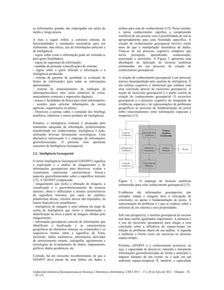 as informações geradas são empregadas em ações de                    análise para uma de conhecimento [15]. Nesse sentido,
médio e longo prazos.                                                o termo conhecimento significa a compreensão
                                                                     confiável de um assunto com a possibilidade de usá-lo
A lista a seguir reflete a estrutura mínima de                       apropriadamente para uma finalidade específica. A
funcionalidades e instalações necessárias para um                    criação de conhecimento geoespacial envolve muito
rudimentar, mas eficaz, uso de informações policiais e               mais do que a manipulação automática de dados.
de inteligência:                                                     Trata-se de um processo cognitivo complexo que
- regras sobre como a informação pode ser coletada (e                inclui    percepção,   aprendizado,     comunicação,
para quais finalidades);                                             associação e raciocínio. A Figura 3 apresenta uma
- regras de segurança da informação;                                 abordagem de aplicação de técnicas analíticas
- medidas de proteção (classificação) do sistema;                    estruturadas em um processo de criação de
- regras sobre a quem difundir a informação e a                      conhecimento geoespacial.
inteligência produzida;
- sistema de garantia da qualidade (e avaliação de                   A criação de conhecimento geoespacial é um processo
fontes de informação) para todas as informações                      intenso desempenhado pelo analista de inteligência. É
apresentadas;                                                        um esforço cognitivo e intelectual que culmina com
- sistema de armazenamento de catálogos de                           uma conclusão através do raciocínio geoespacial. A
informações-chave (tais como relatórios de crime,                    noção de raciocínio geoespacial é o ponto central da
antecedentes criminais e impressões digitais);                       criação do conhecimento geoespacial. O raciocínio
- acesso e facilidades de busca para estas indormações;              geoespacial é o processo cognitivo de integração de
- acordos para solicitar informações de outras                       evidências espaciais e de representações de problemas
agências, organizações ou países;                                    geográficos ao processo de fundamentação de juízos
- Diretrizes e normas sobre o conteúdo dos briefings                 sobre relacionamentos entre informações espaciais e
analíticos, relatórios e outros produtos de inteligência.            temporais [15].

Portanto, a inteligência criminal é alcançada pelo
tratamento adequado da informação, posteriormente
transformada em conhecimento, inteligência e ação,
utilizando diversas ferramentas tecnológicas. Uma
alternativa interessante é o emprego de informações
georreferenciadas. O próximo item apresenta
conceitos de Inteligência Geoespacial.

2.2. Inteligência Geoespacial

O termo Inteligência Geoespacial (GEOINT) significa
a exploração e a análise de imageamento e de
informações geoespaciais para descrever, avaliar e
visualmente representar características físicas e
aspectos georreferenciados sobre a superfície terrestre
[15]. A GEOINT compreende:                                           Figura 3 – O emprego de técnicas analíticas
- imageamento que inclui a obtenção de imagens, a                    estruturadas para criar conhecimento geoespacial [15].
visualização e o georreferenciamento de recursos
naturais, obras e edificações e demais características               Evidências são informações geoespaciais, por
da superfície terrestre, por meio de satélites,                      exemplo, mapas e imagens úteis à concepção de
plataformas aéreas, veículos aéreos não tripulados, ou               conclusões ou apoiar a fundamentação de juízos. A
outros dispositivoss semelhantes;                                    representação do problema é o que se conhece sobre a
- inteligência de imagens é uma subárea da etapa de                  estrutura de um sistema e suas propriedades.
coleta de Inteligência que inclui a interpretação e
identificação de alvos a partir de imagens obtidas pelo              Sob esta perspectiva, o analista geoespacial de sucesso
imageamento;                                                         tem duas tarefas igualmente importantes. A primeira é
- informação geoespacial consiste de informações que                 o uso do raciocínio geoespacial para chegar a uma
identificam a localização e as características                       conclusão sobre a influência do espaço-tempo em
geográficas de elementos naturais ou construídos e os                relação ao problema objeto de sua análise. A segunda
respectivos limites sobre a superfície da Terra,                     é melhorar a forma como ele raciocina no domínio
incluindo: dados estatísticos; informações derivadas                 espaço-tempo.
de sensoriamento remoto, cartografia, agrimensura e
tecnologias de levantamento de dados; mapeamento,                    Portanto, GEOINT é o conhecimento acionável, ou
gráficos, dados geodésicos, etc.                                     seja, a capacidade de descrever, entender e interpretar
                                                                     informações georreferenciadas de forma a antecipar o
Contudo, há um crescente reconhecimento de que a                     impacto humano de um evento ou a ação em um
GEOINT deva passar de uma ênfase em dados e                          ambiente espaço-temporal. É, também, a capacidade


UndécimaConferencia Iberoamericana en Sistemas, Cibernética e Informática: CISCI 2011 – 17 a 20 de Julio de 2012 – Orlando – FL
~ EE.UU.
 