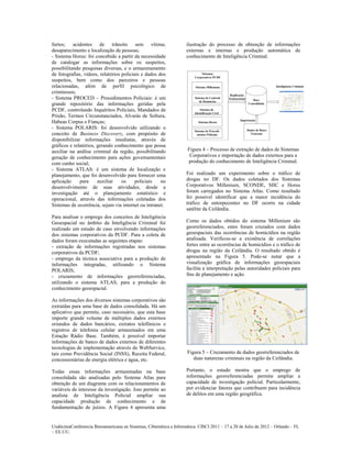 furtos; acidentes de trânsito sem vítima;                            ilustração do processo de obtenção de informações
desaparecimento e localização de pessoas;                            externas e internas e produção automática de
- Sistema Horus: foi concebido a partir da necessidade               conhecimento de Inteligência Criminal.
de catalogar as informações sobre os suspeitos,
possibilitando pesquisas diversas, e o armazenamento
de fotografias, vídeos, relatórios policiais e dados dos
suspeitos, bem como dos parceiros e pessoas
relacionadas, além de perfil psicológico de
criminosos;
- Sistema PROCED – Procedimentos Policiais: é um
grande repositório das informações geridas pela
PCDF, controlando Inquéritos Policiais, Mandados de
Prisão, Termos Circunstanciados, Alvarás de Soltura,
Habeas Corpus e Fianças;
- Sistema POLARIS: foi desenvolvido utilizando o
conceito de Business Discovery, com propósito de
disponibilizar informações imediatas, através de
gráficos e relatórios, gerando conhecimento que possa
auxiliar na análise criminal da região, possibilitando               Figura 4 – Processo de extração de dados de Sistemas
geração de conhecimento para ações governamentais                     Corporativos e importação de dados externos para a
com cunho social;                                                    produção do conhecimento de Inteligência Criminal.
- Sistema ATLAS: é um sistema de localização e
planejamento, que foi desenvolvido para fornecer uma                 Foi realizado um experimento sobre o tráfico de
aplicação     para     auxiliar    os     policiais   no             drogas no DF. Os dados coletados dos Sistemas
desenvolvimento de suas atividades, desde a                          Corporativos Millenium, SCONDE, SIIC e Horus
investigação até o planejamento estatístico e                        foram carregados no Sistema Atlas. Como resultado
operacional, através das informações coletadas dos                   foi possível identificar que a maior incidência do
Sistemas de ocorrência, sejam via internet ou intranet.              tráfico de entorpecentes no DF ocorre na cidade
                                                                     satélite da Ceilândia.
Para analisar o emprego dos conceitos de Inteligência
Geoespacial no âmbito da Inteligência Criminal foi                   Como os dados obtidos do sistema Millenium são
realizado um estudo de caso envolvendo informações                   georreferenciados, estes foram cruzados com dados
dos sistemas corporativos da PCDF. Para a coleta de                  geoespaciais das ocorrências de homicídios na região
dados foram executadas as seguintes etapas:                          analisada. Verificou-se a existência de correlações
- extração de informações registradas nos sistemas                   fortes entre as ocorrências de homicídios e o tráfico de
corporativos da PCDF;                                                drogas na região da Ceilândia. O resultado obtido é
- emprego da técnica associativa para a produção de                  apresentado na Figura 5. Pode-se notar que a
informações integradas, utilizando o Sistema                         visualização gráfica de informações geoespaciais
POLARIS;                                                             facilita a interpretação pelas autoridades policiais para
- cruzamento de informações georreferenciadas,                       fins de planejamento e ação.
utilizando o sistema ATLAS, para a produção do
conhecimento geoespacial.

As informações dos diversos sistemas corporativos são
extraídas para uma base de dados consolidada. Há um
aplicativo que permite, caso necessário, que esta base
importe grande volume de múltiplos dados externos
oriundos de dados bancários, extratos telefônicos e
registros de telefonia celular armazenados em uma
Estação Rádio Base. Também, é possível importar
informações de banco de dados externos de diferentes
tecnologias de implementação através de WebService,
tais como Previdência Social (INSS), Receita Federal,                Figura 5 – Cruzamento de dados georreferenciados de
concessionárias de energia elétrica e água, etc.                        duas naturezas criminais na região da Ceilândia.

Todas essas informações armazenadas na base                          Portanto, o estudo mostra que o emprego de
consolidada são analisadas pelo Sistema Atlas para                   informações georreferenciadas permite ampliar a
obtenção de um diagrama com os relacionamentos de                    capacidade de investigação policial. Particularmente,
variáveis de interesse da investigação. Isso permite ao              por evidenciar fatores que contribuem para incidência
analista de Inteligência Policial ampliar sua                        de delitos em uma região geográfica.
capacidade produção de conhecimento e de
fundamentação de juízos. A Figura 4 apresenta uma


UndécimaConferencia Iberoamericana en Sistemas, Cibernética e Informática: CISCI 2011 – 17 a 20 de Julio de 2012 – Orlando – FL
~ EE.UU.
 