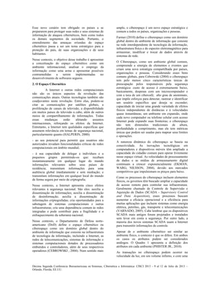 Décima Segunda Conferencia Iberoamericana en Sistemas, Cibernética e Informática: CISCI 2013 - 9 al 12 de Julio de 2013 ~
Orlando, Florida, EE.UU.
Esse novo cenário tem obrigado os países a se
prepararem para proteger suas redes e seus sistemas de
informação de ataques cibernéticos, bem como todos
os demais segmentos da sociedade. Portanto, o
entendimento das ameaças oriundas do espaço
cibernético passa a ser um tema estratégico para a
proteção do país, de suas organizações e de seus
habitantes.
Nesse contexto, o objetivo desse trabalho é apresentar
a conceituação do espaço cibernético como um
ambiente informacional, analisar o emprego da
informação como uma arma e apresentar possíveis
contramedidas a serem implementadas no
desenvolvimento de softwares seguros.
2. O Espaço Cibernético
A Internet e outras redes computacionais
não são os únicos aspectos da revolução das
comunicações atuais. Outras tecnologias também são
coadjuvantes nesta revolução. Entre elas, podem-se
citar as comunicações por satélites globais, a
proliferação de canais de televisão, a disponibilidade
em muitos países de televisão a cabo, além de outros
meios de compartilhamento de informações. Todas
essas mudanças estão afetando assuntos
internacionais, reforçando os efeitos da Internet.
Entretanto, a Internet tem qualidades específicas que
assumem relevância em temas de segurança nacional,
particularmente quanto (HALPERIN, 2000):
- ao seu potencial para permitir que usuários não
autorizados invadam funcionalidades críticas de redes
computacionais em âmbito mundial;
- à sua capacidade de delegar a indivíduos e a
pequenos grupos permitindo-os que: recebam
instantaneamente em qualquer lugar do mundo
informações relevantes sobre seus países de
residência; transmitam informações para uma
audiência global imediatamente e sem mediação; e
transmitam informações em qualquer local do mundo
de forma segura por meio de criptografia.
Nesse contexto, a Internet apresenta cinco efeitos
relevantes à segurança nacional. São eles: auxilia a
disseminação de informações; auxilia a disseminação
de desinformação; auxilia a disseminação de
informações criptografadas; cria oportunidades para a
sabotagem de sistemas computacionais e outras
infraestruturas; cria uma dependência comum às redes
integradas e pode contribuir para a fragilidade e o
enfraquecimento da soberania nacional.
Nesse contexto, o Departamento de Defesa norte-
americano (DoD) define o espaço cibernético ou
ciberespaço como um domínio global dentro do
ambiente de informação que consiste na infraestrutura
de tecnologia da informação, incluindo a Internet, as
redes de telecomunicações, sistemas de informação e
sistemas computacionais dotados de processadores
embutidos e controladores, além de seus respectivos
operadores (CEBROWSKI , 2004). Num sentido mais
amplo, o ciberespaço é um novo espaço estratégico e
comum a todos os países, organizações e pessoas.
Farmer (2010) define o ciberespaço como um domínio
global dentro do ambiente de informação que consiste
na rede interdependente de tecnologia da informação,
infraestrutura física e do espectro eletromagnético para
armazenar, modificar e trocar de dados através de
sistemas de rede.
O Ciberespaço, como um ambiente global comum,
compreende a sinergia de elementos e eventos que
criam uma nova estratégia compartilhada por países,
organizações e pessoas. Considerando esses bens
comuns globais, para Cebrowski (2004) o ciberespaço
tem pelo menos cinco características únicas de
preocupação pelos responsáveis pela segurança
estratégica: custo de acesso é extremamente baixo,
basicamente, despesas com um microcomputador e
com a taxa de um cibercafé; alto grau de anonimato,
que impõe esforços para detectar, rastrear e identificar
um usuário específico que deseja se esconder;
capacidade de iniciar uma grande variedade de efeitos
físicos independentes de distâncias e à velocidades
quase instantâneas; um ambiente em expansão, onde
cada novo computador ou telefone celular com acesso
Internet pode expandir suas fronteiras; o ciberespaço
não tem dimensões tradicionais de altura,
profundidade e comprimento, mas ele tem métricas
únicas que podem ser usadas para mapear seus limites
e operações.
A natureza dinâmica do ciberespaço se baseia na
conectividade. As inovações tecnológicas em
computadores e dispositivos móveis têm ampliado a
capacidade do cidadão comum para operar livremente
nesse espaço virtual. As velocidades de processamento
de dados e as mídias de armazenamento digital
continuam a crescer exponencialmente (EKMAN,
WARG, NILSSON, 2004), devido aos mercados
competitivos que impulsionam os preços para baixo.
Como os processos do ciberespaço incluem elementos
físicos, os governos têm buscado ampliar a capacidade
de acesso remoto para controlar sua infraestrutura.
Geralmente chamado de Controle de Supervisão e
Aquisição de Dados (SCADA - Supervisory Control
and Data Acquisition), esses processos buscam
aumentar a eficácia operacional e a eficiência para
muitas aplicações que incluem sistemas como energia
elétrica, petróleo, gás, transporte e telecomunicações
(VARNADO, 2005). Cabe lembrar que os dispositivos
SCADA mais antigos foram projetados e instalados
sem levar em conta a segurança. Por outro lado, a
maioria dos novos sistemas SCADA usam a Internet
para transmitir informações de controle.
Apesar de o ambiente cibernético ser similar ao
ambiente físico, o contexto é que os difere. Em ambos
os casos os atributos podem ser considerados
análogos. O Quadro 1 apresenta a definição dos
atributos em cada ambiente (PHISTER JR., 2010).
As transações no ciberespaço podem ocorrer na
velocidade da luz, em um volume infinito, e com uma
 