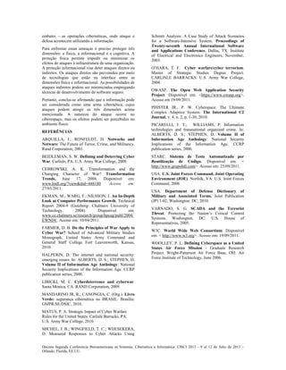 Décima Segunda Conferencia Iberoamericana en Sistemas, Cibernética e Informática: CISCI 2013 - 9 al 12 de Julio de 2013 ~
Orlando, Florida, EE.UU.
embates – as operações cibernéticas, onde ataque e
defesa acontecem utilizando a informação.
Para enfrentar essas ameaças é preciso proteger três
dimensões: a física, a informacional e a cognitiva. A
proteção física permite impedir ou minimizar os
efeitos de ataques à infraestrutura de uma organização.
A proteção informacional visa deter ataques diretos ou
indiretos. Os ataques diretos são prevenidos por meio
de tecnologias que estão na interface entre as
dimensões física e informacional. As possibilidades de
ataques indiretos podem ser minimizadas empregando
técnicas de desenvolvimento de software seguro.
Portanto, conclui-se afirmando que a informação pode
ser considerada como uma arma cibernética, cujos
ataques podem atingir as três dimensões acima
mencionada. A natureza do ataque ocorre no
ciberespaço, mas os efeitos podem ser percebidos no
ambiente físico.
REFERÊNCIAS
ARQUILLA, J.; RONFELDT, D. Networks and
Netwars: The Future of Terror, Crime, and Militancy.
Rand Corporation, 2001.
BEIDLEMAN, S. W. Defining and Deterring Cyber
War. Carlisle, PA: U.S. Army War College, 2009.
CEBROWSKI, A. K. Transformation and the
Changing Character of War? Transformation
Trends, June 17, 2004. Disponível em:
www.hsdl.org/?view&did=448180. Acesso em:
27/03/2011.
EKMAN, M.; WARG, F.; NILSSON, J. An In-Depth
Look at Computer Performance Growth. Technical
Report 2004-9 (Goteborg: Chalmers University of
Technology, 2004). Disponível em:
www.ce.chalmers.se/research/group/hpcag/publ/2004/
EWN04/. Acesso em: 10/04/2011.
FARMER, D. B. Do the Principles of War Apply to
Cyber War? School of Advanced Military Studies
Monograph, United States Army Command and
General Staff College Fort Leavenworth, Kansas,
2010.
HALPERIN, D. The internet and national security:
emerging issues. In: ALBERTS, D. S.; STEPHEN, D.
Volume II of Information Age Anthology: National
Security Implications of the Information Age. CCRP
publication series, 2000.
LIBICKI, M. C. Cyberdeterrence and cyberwar.
Santa Monica, CA: RAND Corporation, 2009.
MANDARINO JR, R.; CANONGIA, C. (Org.). Livro
Verde: segurança cibernética no BRASIL. Brasília:
GSIPR/SE/DSIC, 2010.
MATUS, P. A. Strategic Impact of Cyber Warfare
Rules for the United States. Carlisle Barracks, PA:
U.S. Army War College, 2010.
MICHEL, J. B.; WINGFIELD, T. C.; WIJESEKERA,
D. Measured Responses to Cyber Attacks Using
Schmitt Analysis: A Case Study of Attack Scenarios
for a Software-Intensive System. Proceedings of
Twenty-seventh Annual International Software
and Applications Conference, Dallas, TX: Institute
of Electrical and Electronics Engineers, November,
2003.
O’HARA, T. F. Cyber warfare/cyber terrorism.
Master of Strategic Studies Degree Project.
CARLISLE BARRACKS: U.S. Army War College,
2004.
OWASP. The Open Web Application Security
Project. Disponível em: <https://www.owasp.org>.
Acesso em 19/09/2011.
PHISTER JR., P. W. Cyberspace: The Ultimate
Complex Adaptive System. The International C2
Journal, v. 4, n. 2, p. 1-30, 2010.
PICARELLI, J. T.; WILLIAMS, P. Information
technologies and transnational organized crime. In:
ALBERTS, D. S.; STEPHEN, D. Volume II of
Information Age Anthology: National Security
Implications of the Information Age. CCRP
publication series, 2000.
STARC. Sistema de Teste Automatizado por
Reutilização de Código. Disponível em: <
http://www.grupohdi.com>. Acesso em: 25/09/2011.
USA. U.S. Joint Forces Command, Joint Operating
Environment (JOE). Norfolk, VA: U.S. Joint Forces
Command, 2008.
USA. Department of Defense Dictionary of
Military and Associated Terms. Joint Publication
(JP) 1-02, Washington: DC, 2010.
VARNADO, S. G. SCADA and the Terrorist
Threat: Protecting the Nation‘s Critical Control
Systems. Washington, DC: U.S. House of
Representatives, 2005.
W3C. World Wide Web Consortium. Disponível
em: < http://www.w3.org>. Acesso em: 19/09/2011.
WOOLLEY, P. L. Defining Cyberspace as a United
States Air Force Mission - Graduate Research
Project. Wright-Patterson Air Force Base, OH: Air
Force Institute of Technology, June 2006.
 
