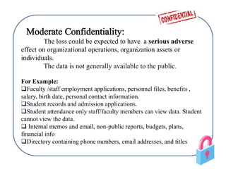 The loss could be expected to have a serious adverse
effect on organizational operations, organization assets or
individuals.
The data is not generally available to the public.
For Example:
Faculty /staff employment applications, personnel files, benefits ,
salary, birth date, personal contact information.
Student records and admission applications.
Student attendance only staff/faculty members can view data. Student
cannot view the data.
 Internal memos and email, non-public reports, budgets, plans,
financial info
Directory containing phone numbers, email addresses, and titles
 