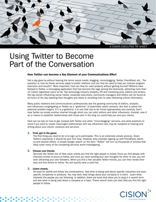 A CISION EXECUTIVE TIP SHEET



Using Twitter to Become
Part of the Conversation
     How Twitter can become a Key Element of your Communications Effort

     Not a day goes by without hearing the terms social media, blogging, micro-blogging, Twitter, FriendFeed, etc. The
     question is, how do these services apply to public relations and can they be used to help you improve program
     execution and results? More important, how can they be used properly without getting burned? Millions have
     flocked to Twitter, a messaging application that has become the rage among the technorati, attracting more than
     12 million registered users so far. Top technology industry analysts, PR and marketing pros, editors and writers,
     the big names influencing social media, corporate executives, community managers and others can be found at
     all hours of the day tweeting their thoughts and ideas or providing links to sites delivering critical information.

     Many public relations and communications professionals see the growing community of editors, analysts
     and influencers congregating on Twitter as a “goldmine” of potentially useful contacts. But that is where the
     potential problem begins. If it is a goldmine, it is one that has to be mined appropriately and carefully. Don’t
     view Twitter as simply another channel through which you can pitch editors and other influencers. Instead, view it
     as a means to establish relationships with those who in the long run could help you and your clients.

     Here are six tips on how to get involved with Twitter and other “micro-blogging” services, and what practices to
     avoid if you want to create meaningful relationships with key influencers who may be receptive to hearing and
     writing about your clients’ products and services:

     1.   First, get in the game.
          The first thing you need to do is to sign up to participate. This is an extremely simple process. Given
          Twitter’s popularity, it should be your first stop. However, also consider signing up with FriendFeed, Identi.
          ca and several others. A simple Google search on the term “Twitter” will turn up thousands of articles that
          likely cover many of the competing services worth investigating.

     2.   Choose your friends.
          Services like Twitter are of little value unless you find the right people to follow. Once you find people with
          interests similar to yours to follow, and once you start posting your own thoughts for other to see, you will
          start attracting your own followers. When you find a few valuable Twitter friends, you can then review their
          lists and find others to follow. You will quickly have a solid list.

     3.   Listen closely.
          Sit back for awhile and follow the conversations. See what is being said about specific industries and even
          specific companies or products. You may even read things about your company or a client. Learn what
          interests the people you are following. In addition, there are tools that allow you to plug in a search term
          and see what is being said about a company or a topic. These search tools can also help you find the right
          people to follow.
 