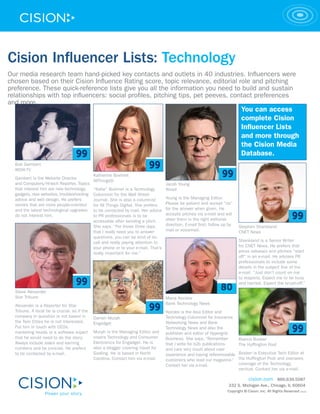 Cision Influencer Lists: Technology
Our media research team hand-picked key contacts and outlets in 40 industries. Influencers were
chosen based on their Cision Influence Rating score, topic relevance, editorial role and pitching
preference. These quick-reference lists give you all the information you need to build and sustain
relationships with top influencers: social profiles, pitching tips, pet peeves, contact preferences
and more.
                                                                                                                                You can access
                                                                                                                                complete Cision
                                                                                                                                Influencer Lists
                                                                                                                                and more through
                                                                                                                                the Cision Media
                                                                                                                                Database.
  Bob Gambert
  WOAI-TV
                                               Katherine Boehret
  Gambert is the Website Director
                                               AllThingsD
  and Computers/Hi-tech Reporter. Topics                                              Jacob Young
  that interest him are new technology,        “Katie” Boehret is a Technology        Wired
  gadgets, new websites, troubleshooting       Columnist for the Wall Street
  advice and web design. He prefers            Journal. She is also a columnist       Young is the Managing Editor.
  stories that are more people-oriented        for All Things Digital. She prefers    Please be patient and accept “no”
  and the latest technological upgrades        to be contacted by mail. Her advice    for the answer when given. He
  do not interest him.                         to PR professionals is to be           accepts pitches via e-mail and will
                                               accessible after sending a pitch.      steer them in the right editorial
                                               She says, “For those three days        direction. E-mail first; follow up by   Stephen Shankland
                                               that I really need you to answer       mail or voicemail.                      CNET News
                                               questions, you can be kind of on
                                               call and really paying attention to                                            Shankland is a Senior Writer
                                               your phone or to your e-mail. That’s                                           for CNET News. He prefers that
                                               really important for me.”                                                      press releases and pitches “start
                                                                                                                              off” in an e-mail. He advises PR
                                                                                                                              professionals to include some
                                                                                                                              details in the subject line of the
                                                                                                                              e-mail. “Just don’t count on me
                                                                                                                              to respond. Expect me to be busy
                                                                                                                              and harried. Expect the brush-off.”
  Steve Alexander
  Star Tribune                                                                        Maria Korolov
  Alexander is a Reporter for Star                                                    Bank Technology News
  Tribune. A local tie is crucial, so if the                                          Korolov is the Asia Editor and
  company in question is not based in          Darren Murph                           Technology Columnist for Insurance
  the Twin Cities he is not interested.        Engadget                               Networking News and Bank
  Put him in touch with CEOs,                                                         Technology News and also the
  marketing heads or a software expert         Murph is the Managing Editor and       publisher and editor of Hypergrid
  that he would need to do the story.          covers Technology and Consumer         Business. She says, “Remember           Bianca Bosker
  Always include sales and earning             Electronics for Engadget. He is        that I write for b2b publications       The Huffington Post
  numbers and be concise. He prefers           also a blogger covering travel for     and care very much about user
  to be contacted by e-mail.                   Gadling. He is based in North          experience and having referenceable     Bosker is Executive Tech Editor at
                                               Carolina. Contact him via e-mail.      customers who read our magazine.”       the Huffington Post and oversees
                                                                                      Contact her via e-mail.                 coverage of the Technology
                                                                                                                              vertical. Contact her via e-mail.

                                                                                                                                  cision.com 866.639.5087
                                                                                                                        332 S. Michigan Ave., Chicago, IL 60604
                                                                                                                        Copyright © Cision, Inc. All Rights Reserved   10/12
 