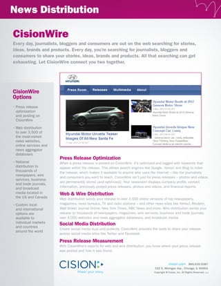 News Distribution

CisionWire
Every day, journalists, bloggers and consumers are out on the web searching for stories,
ideas, brands and products. Every day, you’re searching for journalists, bloggers and
consumers to share your stories, ideas, brands and products. All that searching can get
exhausting. Let CisionWire connect you two together.




CisionWire
Options
•	Press release
  optimization
  and posting on
  CisionWire

•	Web distribution
  to over 3,500 of
  the most-visited
  news websites,
  online services and
  news aggregator
  databases
                        Press Release Optimization
•	National              When a press release is posted on CisionWire, it’s optimized and tagged with keywords that
  distribution to       appear within the release. This allows search engines like Google, Yahoo! and Bing to index
  thousands of          the release, which makes it available to anyone who uses the Internet – like the journalists
  newspapers, wire
                        and consumers you want to reach. CisionWire isn’t just for press releases – photos and videos
  services, business
                        are permanently stored (and optimized). Your newsroom displays company profile, contact
  and trade journals,
  and broadcast         information, previously posted press releases, photos and videos, and financial reports.
  media located in      Web & Wire Distribution
  the US and Canada     Web distribution sends your release to over 3,500 online versions of top newspapers,
•	Custom local          magazines, news bureaus, TV and radio stations – and other news sites like Yahoo!, Reuters,
  and international     Wall Street Journal Online, New York Times, NBC News and more. Wire distribution sends your
  options are           release to thousands of newspapers, magazines, wire services, business and trade journals,
  available to          over 4,000 websites and news aggregator databases, and broadcast media.
  individual markets    Social Media Distribution
  and countries
                        Create social media buzz and publicity. CisionWire provides the tools to share your release
  around the world
                        across social media sites like Twitter and Facebook.

                        Press Release Measurement
                        With CisionWire’s reports for web and wire distribution, you know where your press release
                        was posted and how it was found.


                                                                                               cision.com 866.639.5087
                                                                                     332 S. Michigan Ave., Chicago, IL 60604
                                                                                     Copyright © Cision, Inc. All Rights Reserved.   9/12
 