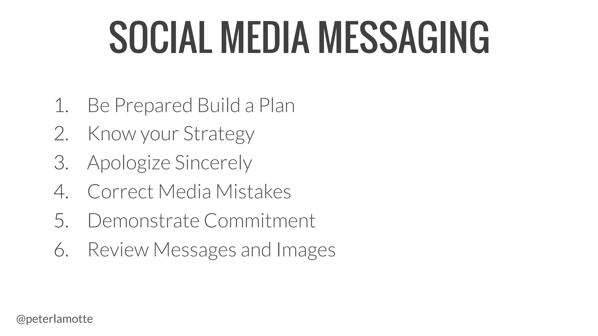 1.  Be Prepared Build a Plan
2.  Know your Strategy
3.  Apologize Sincerely
4.  Correct Media Mistakes
5.  Demonstrate Commitment
6.  Review Messages and Images
SOCIAL MEDIA MESSAGING
@peterlamotte
 