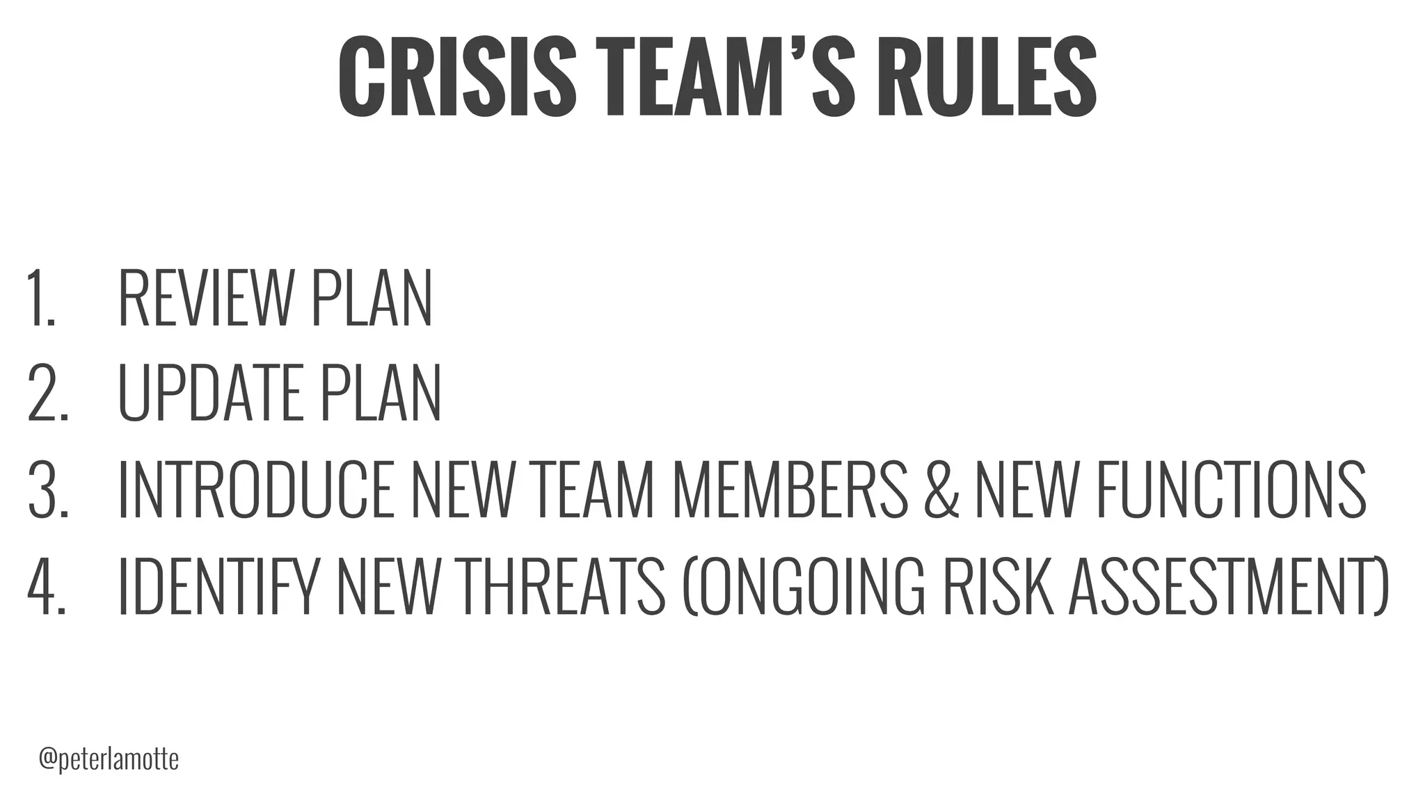 CRISIS TEAM’S RULES
1.  REVIEW PLAN
2.  UPDATE PLAN
3.  INTRODUCE NEW TEAM MEMBERS & NEW FUNCTIONS
4.  IDENTIFY NEW THREATS (ONGOING RISK ASSESTMENT)
@peterlamotte
 