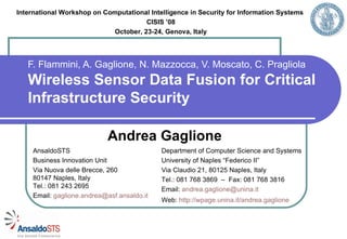 International Workshop on Computational Intelligence in Security for Information Systems
                                        CISIS ’08
                           October, 23-24, 2008, Genova, Italy




   F. Flammini, A. Gaglione, N. Mazzocca, V. Moscato, C. Pragliola
   Wireless Sensor Data Fusion for Critical
   Infrastructure Security

                             Andrea Gaglione
     AnsaldoSTS                              Department of Computer Science and Systems
     Business Innovation Unit                University of Naples “Federico II”
     Via Nuova delle Brecce, 260             Via Claudio 21, 80125 Naples, Italy
     80147 Naples, Italy                     Tel.: 081 768 3869 – Fax: 081 768 3816
     Tel.: 081 243 2695                      Email: andrea.gaglione@unina.it
     Email: gaglione.andrea@asf.ansaldo.it
                                             Web: http://wpage.unina.it/andrea.gaglione
 