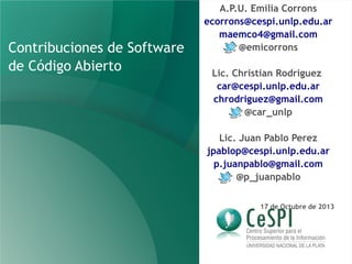 Contribuciones de Software
de Código Abierto

A.P.U. Emilia Corrons
ecorrons@cespi.unlp.edu.ar
maemco4@gmail.com
@emicorrons
Lic. Christian Rodriguez
car@cespi.unlp.edu.ar
chrodriguez@gmail.com
@car_unlp
Lic. Juan Pablo Perez
jpablop@cespi.unlp.edu.ar
p.juanpablo@gmail.com
@p_juanpablo
17 de Octubre de 2013

 