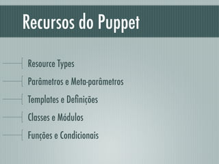 Recursos do Puppet
Resource Types
Parâmetros e Meta-parâmetros
Templates e Deﬁnições
Classes e Módulos
Funções e Condicionais
 