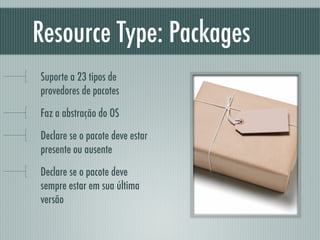 Resource Type: Packages
Suporte a 23 tipos de
provedores de pacotes
Faz a abstração do OS
Declare se o pacote deve estar
presente ou ausente
Declare se o pacote deve
sempre estar em sua última
versão
 