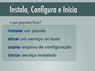 Instala, Conﬁgura e Inicia
instalar um pacote!
ativar um serviço no boot!
copiar arquivo de conﬁguração!
iniciar serviço instalado
o que queremos fazer?
 
