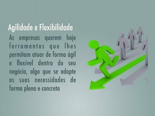 Agilidade e Flexibilidade
As empresas querem hoje
ferramentas que lhes
permitam atuar de forma ágil
e ﬂexível dentro do seu
negócio, algo que se adapte
as suas necessidades de
forma plena e concreta
 