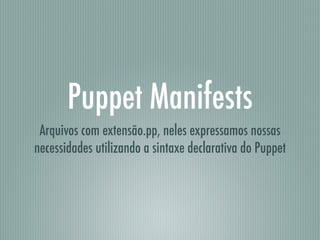 Puppet Manifests
Arquivos com extensão.pp, neles expressamos nossas
necessidades utilizando a sintaxe declarativa do Puppet
 