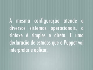A mesma conﬁguração atende a
diversos sistemas operacionais, a
sintaxe é simples e direta. É uma
declaração de estados que o Puppet vai
interpretar e aplicar.
 
