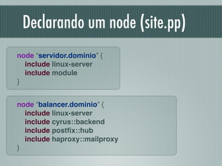 Declarando um node (site.pp)
node “servidor.dominio” {!
include linux-server!
include module!
}
node “balancer.dominio” {!
include linux-server!
include cyrus::backend!
include postﬁx::hub 
include haproxy::mailproxy!
}
 