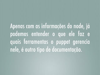 Apenas com as informações do node, já
podemos entender o que ele faz e
quais ferramentas o puppet gerencia
nele, é outro tipo de documentação.
 