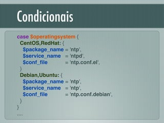 Condicionais
case $operatingsystem {!
CentOS,RedHat: { !
$package_name = 'ntp',!
$service_name = 'ntpd',!
$conf_ﬁle = 'ntp.conf.el',!
}!
Debian,Ubuntu: { !
$package_name = 'ntp',!
$service_name = 'ntp',!
$conf_ﬁle = 'ntp.conf.debian',!
}!
}!
....
 