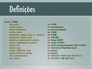 Deﬁnições
proxy { 'Filial' :!
http_port !
squid_mode !
squid_hostname !
cache_mem !
maximum_object_size_in_memory !
maximum_object_size !
memory_replacement_policy !
cache_replacement_policy !
cache_dir !
cache_mgr !
cache_effective_user !
cache_effective_group !
dns_nameservers !
ips_squid !
}
=> '3128',!
=> 'transparent',!
=> 'proxy.hacklab',!
=> '2 GB',!
=> '6 MB',!
=> '128 MB',!
=> 'heap GDSF',!
=> 'heap LFUDA',!
=> 'aufs /var/spool/squid 1024 16 256',!
=> ‘monitora@hacklab.local’,!
=> 'proxy',!
=> 'proxy',!
=> '127.0.0.1 10.61.12.2 172.16.1.1',!
=> '127.0.0.1 192.168.12.3',
 