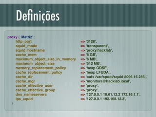 Deﬁnições
proxy { 'Matriz' :!
http_port !
squid_mode !
squid_hostname !
cache_mem !
maximum_object_size_in_memory !
maximum_object_size !
memory_replacement_policy !
cache_replacement_policy !
cache_dir !
cache_mgr !
cache_effective_user !
cache_effective_group !
dns_nameservers !
ips_squid !
}
=> '3128',!
=> 'transparent',!
=> 'proxy.hacklab',!
=> '8 GB',!
=> '6 MB',!
=> '512 MB',!
=> 'heap GDSF',!
=> 'heap LFUDA',!
=> 'aufs /var/spool/squid 8096 16 256',!
=> ‘monitora@hacklab.local’,!
=> 'proxy',!
=> 'proxy',!
=> '127.0.0.1 10.61.12.2 172.16.1.1',!
=> '127.0.0.1 192.168.12.3',
 