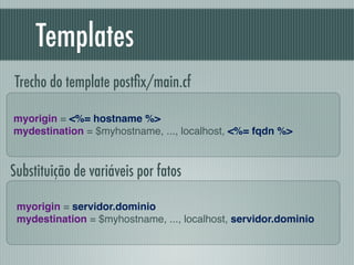 Templates
myorigin = <%= hostname %>!
mydestination = $myhostname, ..., localhost, <%= fqdn %>
Trecho do template postﬁx/main.cf
myorigin = servidor.dominio!
mydestination = $myhostname, ..., localhost, servidor.dominio
Substituição de variáveis por fatos
 