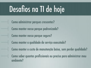 Desaﬁos na TI de hoje
Como administrar parques crescentes?
Como manter nosso parque padronizado?
Como manter nosso parque seguro?
Como manter a qualidade do serviço executado?
Como manter o custo de manutenção baixo, sem perder qualidade?
Como saber quantos proﬁssionais eu preciso para administrar meu
ambiente?
 