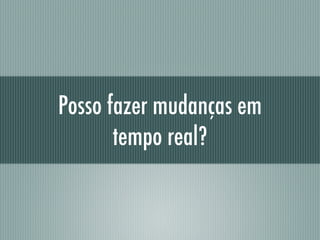 Posso fazer mudanças em
tempo real?
 