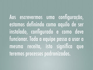 Aos escrevermos uma conﬁguração,
estamos deﬁnindo como aquilo de ser
instalado, conﬁgurado e como deve
funcionar. Toda a equipe passa a usar a
mesma receita, isto signiﬁca que
teremos processos padronizados.
 