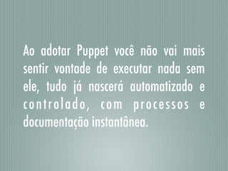 Ao adotar Puppet você não vai mais
sentir vontade de executar nada sem
ele, tudo já nascerá automatizado e
controlado, com processos e
documentação instantânea.
 