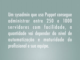 Um sysadmin que usa Puppet consegue
administrar entre 250 e 1000
servidores com facilidade, a
quantidade vai depender do nível de
automatização e maturidade do
proﬁssional e sua equipe.
 