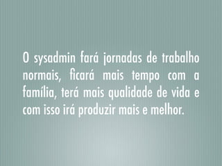 O sysadmin fará jornadas de trabalho
normais, ﬁcará mais tempo com a
família, terá mais qualidade de vida e
com isso irá produzir mais e melhor.
 