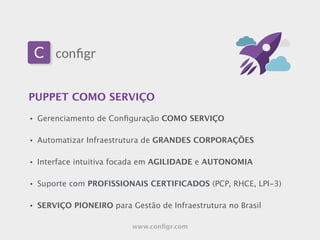 PUPPET COMO SERVIÇO
• Gerenciamento de Conﬁguração COMO SERVIÇO
!
• Automatizar Infraestrutura de GRANDES CORPORAÇÕES
!
• Interface intuitiva focada em AGILIDADE e AUTONOMIA
!
• Suporte com PROFISSIONAIS CERTIFICADOS (PCP, RHCE, LPI-3)
!
• SERVIÇO PIONEIRO para Gestão de Infraestrutura no Brasil
www.conﬁgr.com
 