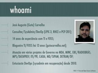 José Augusto (Guto) Carvalho
Consultor/SysAdmin/DevOp (LPIC-3, RHCE e PCP-201);
14 anos de experiência com TI e FOSS;
Blogueiro TI/FOSS há 13 anos (gutocarvalho.net);
Atuação em vários projetos de Governo no MDA, MINC, EBC/RADIOBRÁS,
MPS/DATAPREV, ITI/PR, CAIXA, MD/SIPAM, DETRAN/DF;
Entusiasta DevOps (sysadmin em recuperação) desde 2010.
whoami
FOSS => Free and Open Source Software
 