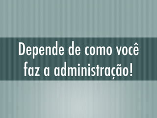 Depende de como você
faz a administração!
 
