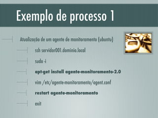 Exemplo de processo 1
Atualização de um agente de monitoramento (ubuntu)
ssh servidor001.dominio.local
sudo -i
apt-get install agente-monitoramento-2.0
vim /etc/agente-monitoramento/agent.conf
restart agente-monitoramento
exit
 