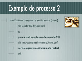 Exemplo de processo 2
Atualização de um agente de monitoramento (centos)
ssh servidor002.dominio.local
su -
yum install agente-monitoramento-2.0
vim /etc/agente-monitoramento/agent.conf
service agente-monitoramento restart
exit
 