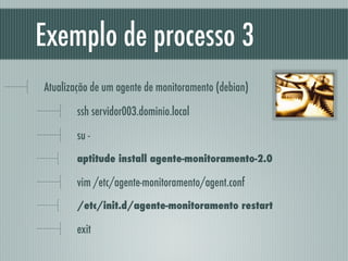 Exemplo de processo 3
Atualização de um agente de monitoramento (debian)
ssh servidor003.dominio.local
su -
aptitude install agente-monitoramento-2.0
vim /etc/agente-monitoramento/agent.conf
/etc/init.d/agente-monitoramento restart
exit
 