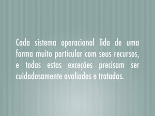 Cada sistema operacional lida de uma
forma muito particular com seus recursos,
e todas estas exceções precisam ser
cuidadosamente avaliadas e tratadas.
 