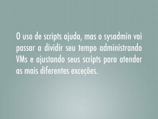 O uso de scripts ajuda, mas o sysadmin vai
passar a dividir seu tempo administrando
VMs e ajustando seus scripts para atender
as mais diferentes exceções.
 