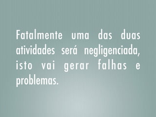 Fatalmente uma das duas
atividades será negligenciada,
isto vai gerar falhas e
problemas.
 