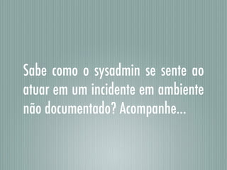 Sabe como o sysadmin se sente ao
atuar em um incidente em ambiente
não documentado? Acompanhe…
 
