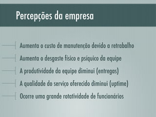 Percepções da empresa
Aumenta o custo de manutenção devido a retrabalho
Aumenta o desgaste físico e psíquico da equipe
A produtividade da equipe diminui (entregas)
A qualidade do serviço oferecido diminui (uptime)
Ocorre uma grande rotatividade de funcionários
 