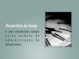 Desperdício de tempo
é uma característica comum
n e s t e m o d e l o d e
a d m i n i s t r a ç ã o d e
infraestrutura
 