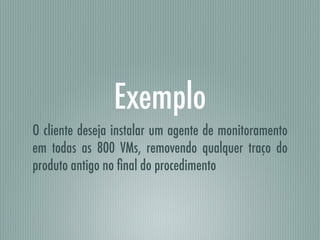 Exemplo
O cliente deseja instalar um agente de monitoramento
em todas as 800 VMs, removendo qualquer traço do
produto antigo no ﬁnal do procedimento
 